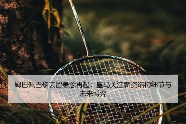 姆巴佩巴黎去留悬念再起:皇马关注薪资结构细节与未来博弈